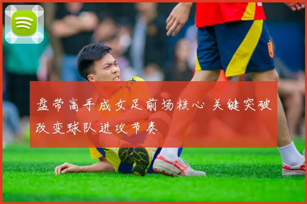 盘带高手成女足前场核心 关键突破改变球队进攻节奏