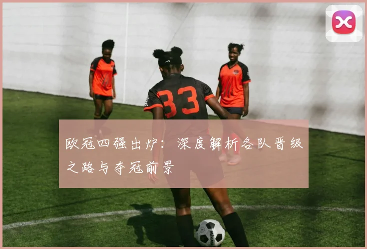 欧冠四强出炉：深度解析各队晋级之路与夺冠前景