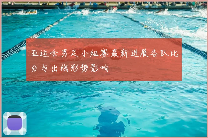 亚运会男足小组赛最新进展各队比分与出线形势影响