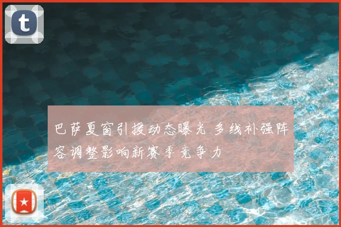 巴萨夏窗引援动态曝光 多线补强阵容调整影响新赛季竞争力