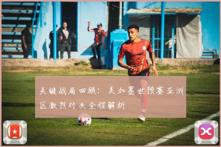 关键战局回顾：美加墨世预赛亚洲区激烈对决全程解析