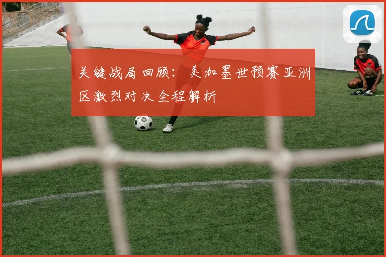 关键战局回顾：美加墨世预赛亚洲区激烈对决全程解析