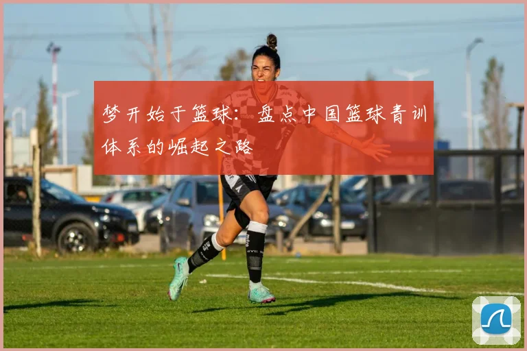 梦开始于篮球：盘点中国篮球青训体系的崛起之路