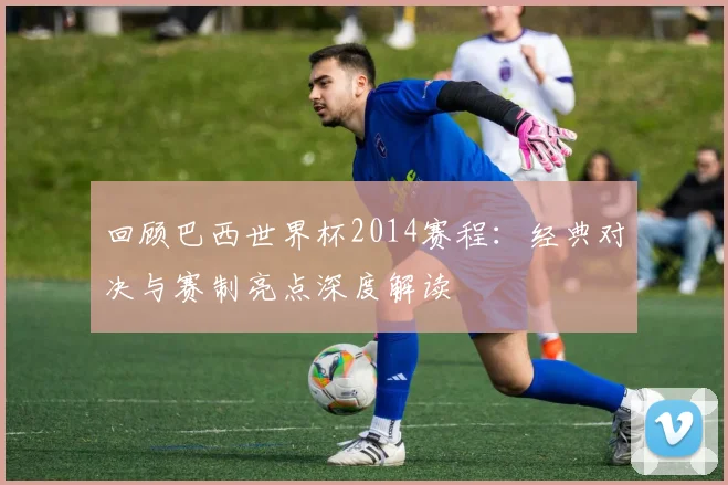 回顾巴西世界杯2014赛程：经典对决与赛制亮点深度解读